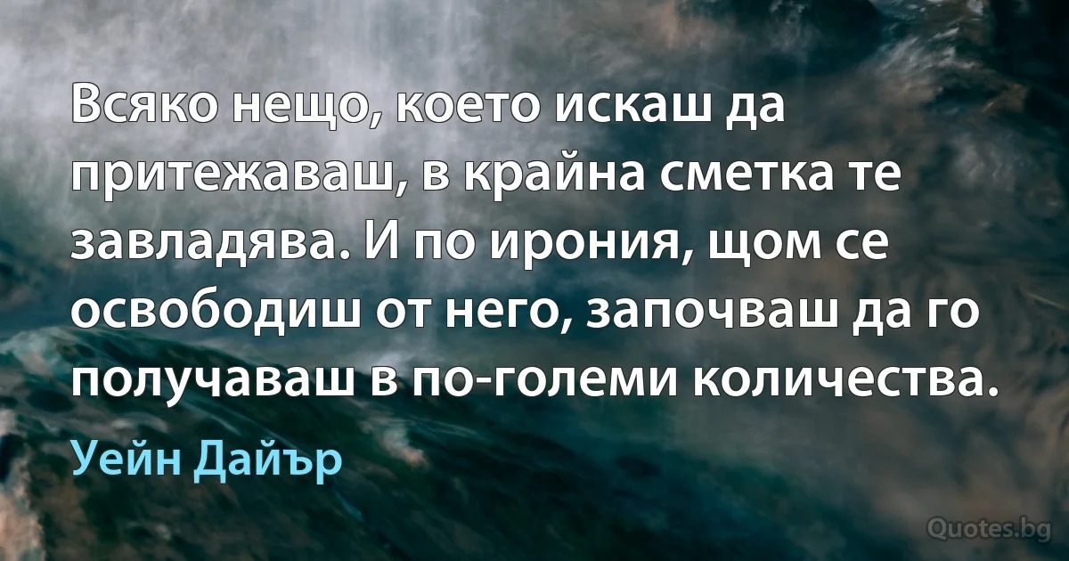 Всяко нещо, което искаш да притежаваш, в крайна сметка те завладява. И по ирония, щом се освободиш от него, започваш да го получаваш в по-големи количества. (Уейн Дайър)