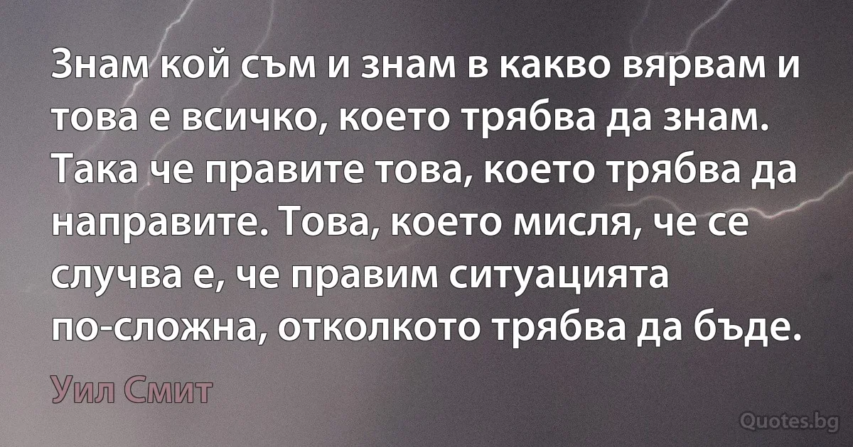 Знам кой съм и знам в какво вярвам и това е всичко, което трябва да знам. Така че правите това, което трябва да направите. Това, което мисля, че се случва е, че правим ситуацията по-сложна, отколкото трябва да бъде. (Уил Смит)