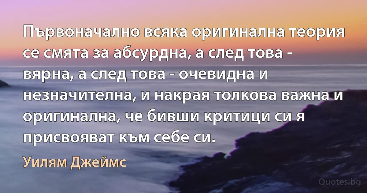 Първоначално всяка оригинална теория се смята за абсурдна, а след това - вярна, а след това - очевидна и незначителна, и накрая толкова важна и оригинална, че бивши критици си я присвояват към себе си. (Уилям Джеймс)