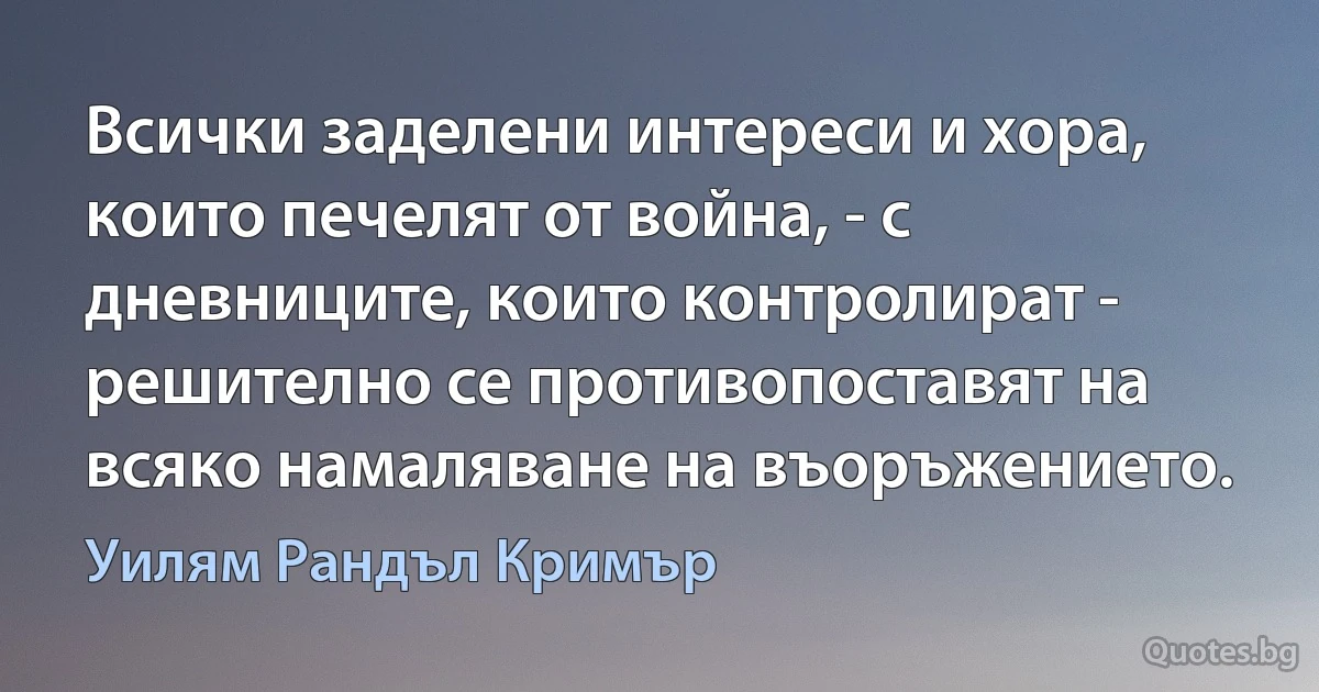 Всички заделени интереси и хора, които печелят от война, - с дневниците, които контролират - решително се противопоставят на всяко намаляване на въоръжението. (Уилям Рандъл Кримър)