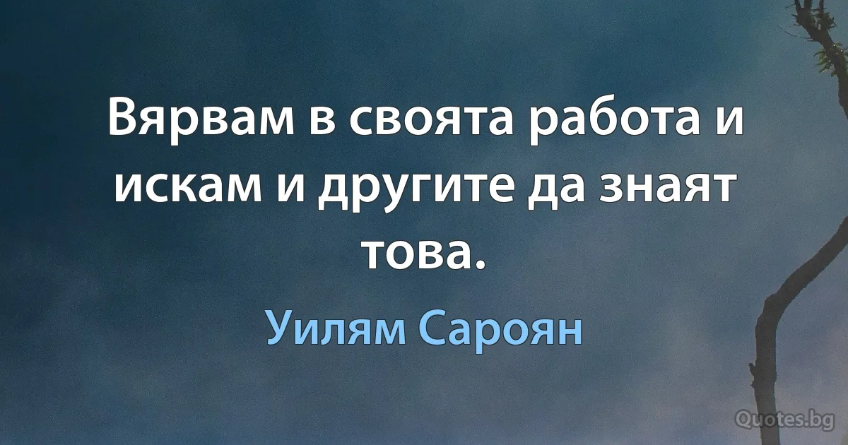 Вярвам в своята работа и искам и другите да знаят това. (Уилям Сароян)