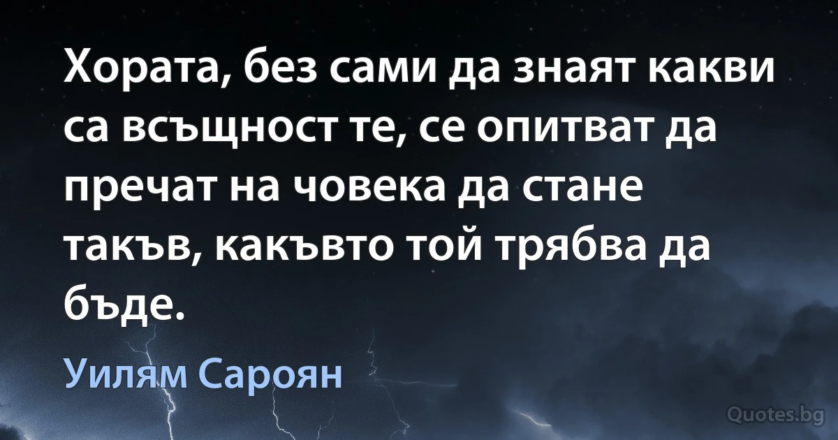 Хората, без сами да знаят какви са всъщност те, се опитват да пречат на човека да стане такъв, какъвто той трябва да бъде. (Уилям Сароян)