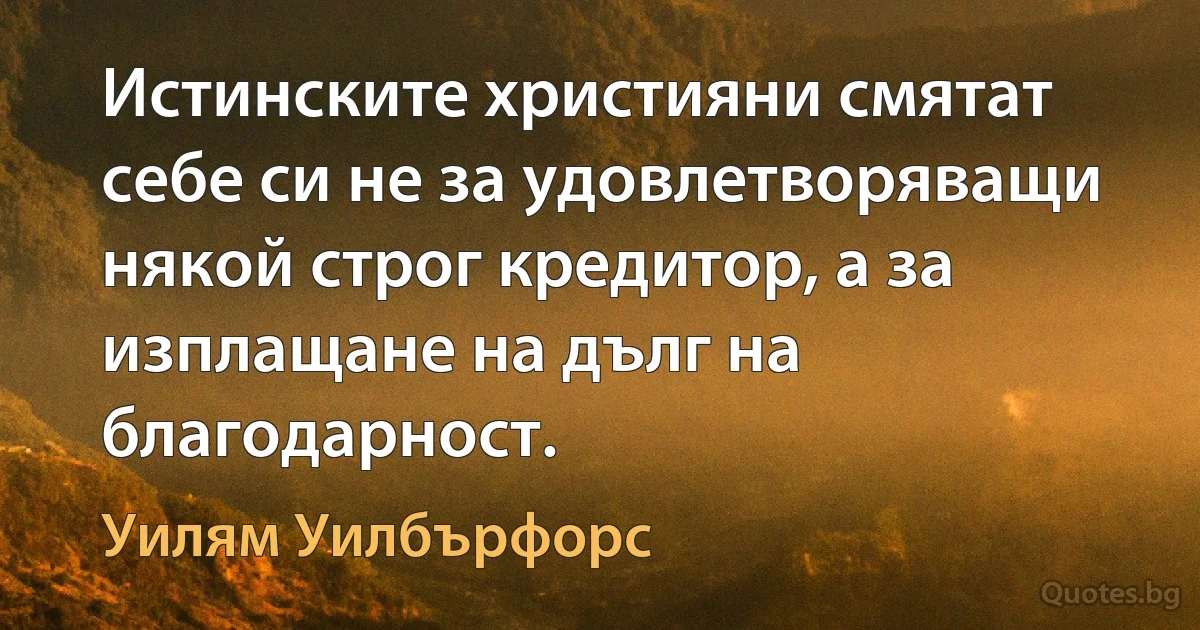 Истинските християни смятат себе си не за удовлетворяващи някой строг кредитор, а за изплащане на дълг на благодарност. (Уилям Уилбърфорс)