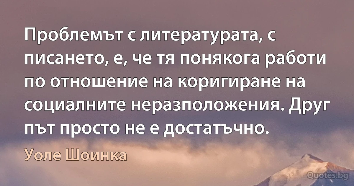 Проблемът с литературата, с писането, е, че тя понякога работи по отношение на коригиране на социалните неразположения. Друг път просто не е достатъчно. (Уоле Шоинка)