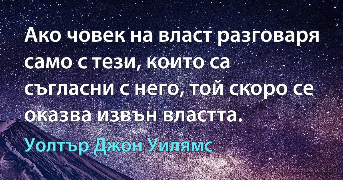 Ако човек на власт разговаря само с тези, които са съгласни с него, той скоро се оказва извън властта. (Уолтър Джон Уилямс)