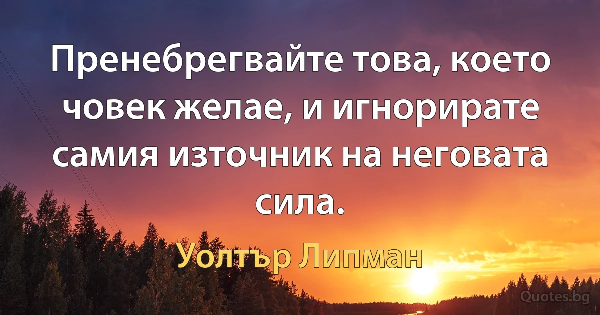 Пренебрегвайте това, което човек желае, и игнорирате самия източник на неговата сила. (Уолтър Липман)