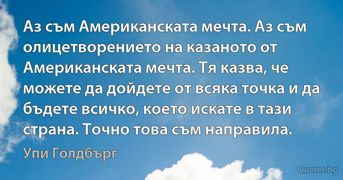 Аз съм Американската мечта. Аз съм олицетворението на казаното от Американската мечта. Тя казва, че можете да дойдете от всяка точка и да бъдете всичко, което искате в тази страна. Точно това съм направила. (Упи Голдбърг)