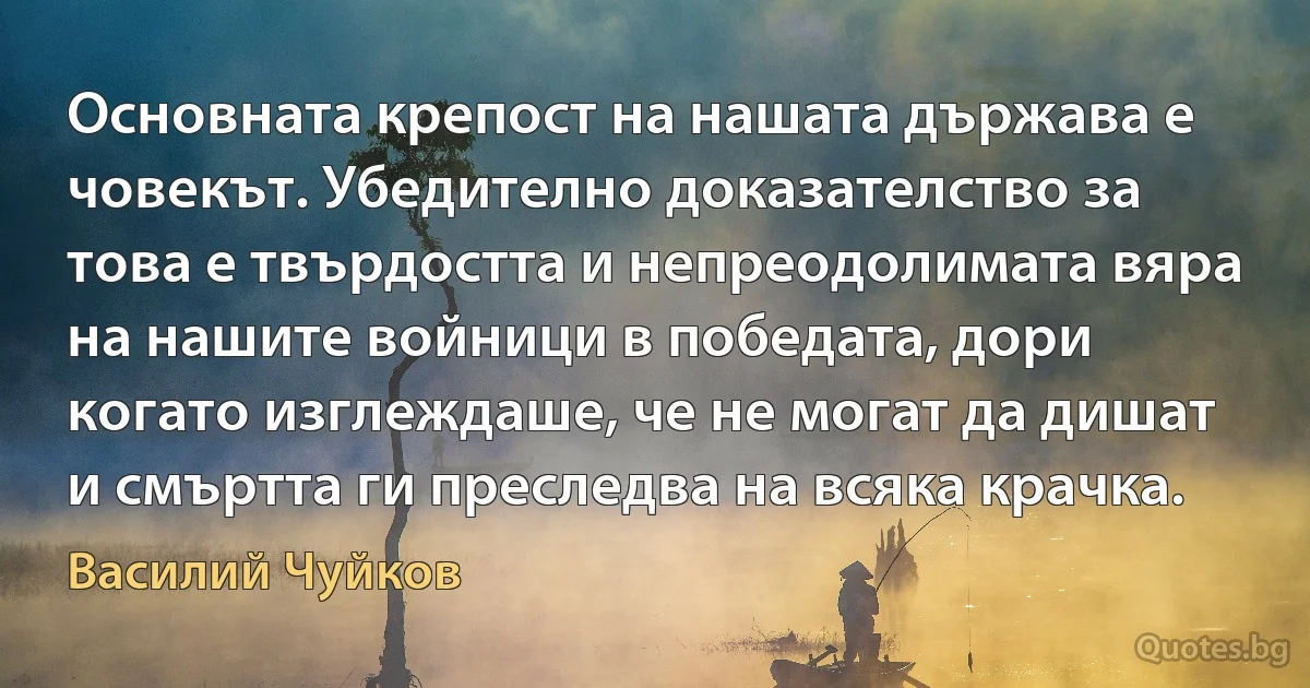 Основната крепост на нашата държава е човекът. Убедително доказателство за това е твърдостта и непреодолимата вяра на нашите войници в победата, дори когато изглеждаше, че не могат да дишат и смъртта ги преследва на всяка крачка. (Василий Чуйков)