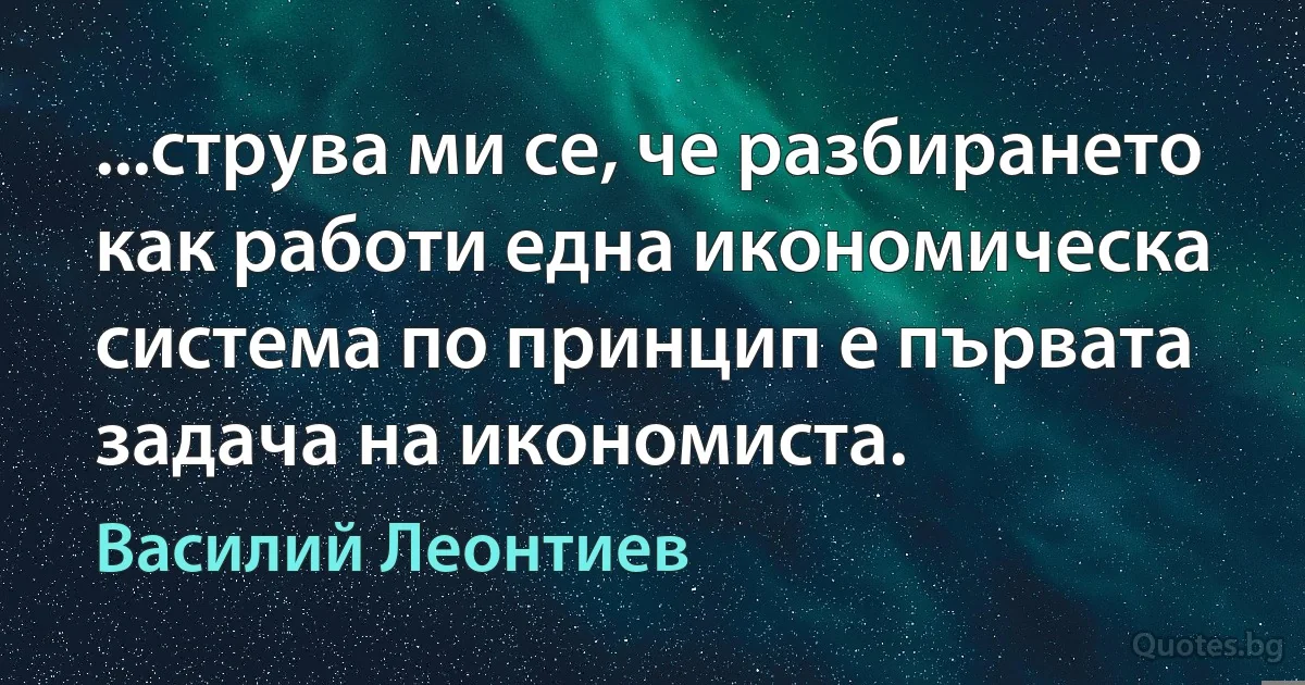 ...струва ми се, че разбирането как работи една икономическа система по принцип е първата задача на икономиста. (Василий Леонтиев)