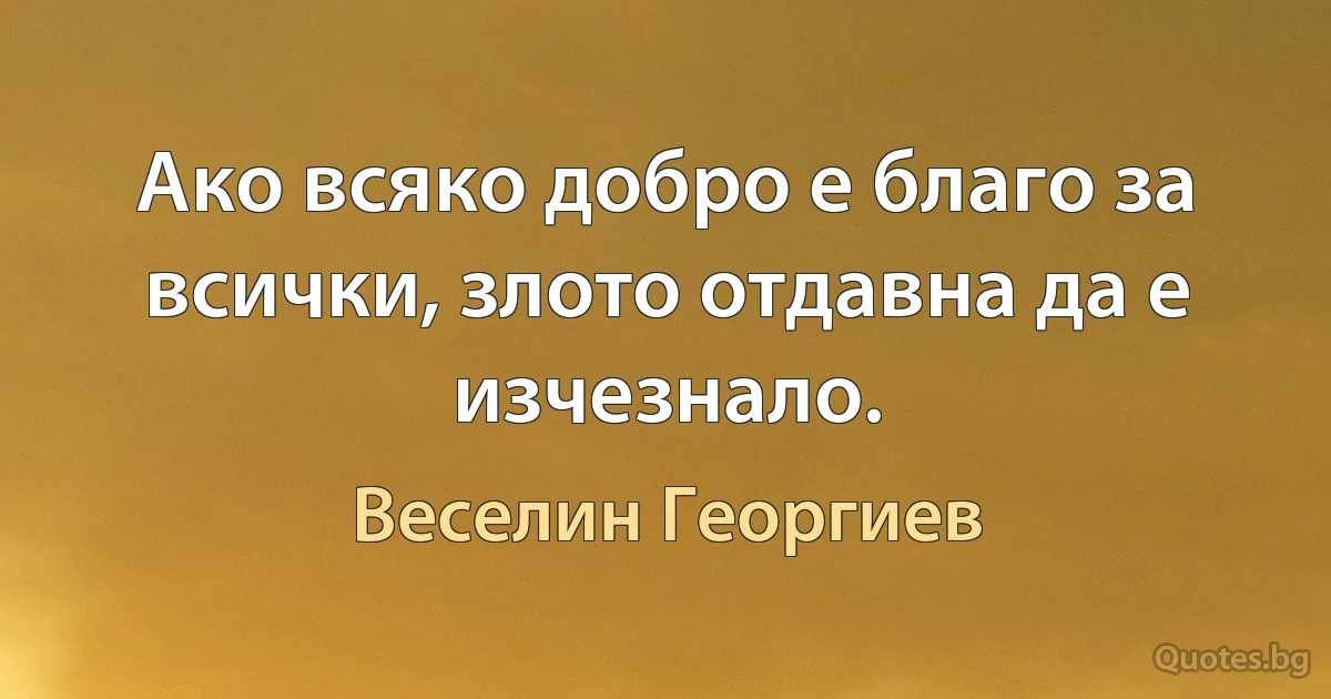 Ако всяко добро е благо за всички, злото отдавна да е изчезнало. (Веселин Георгиев)