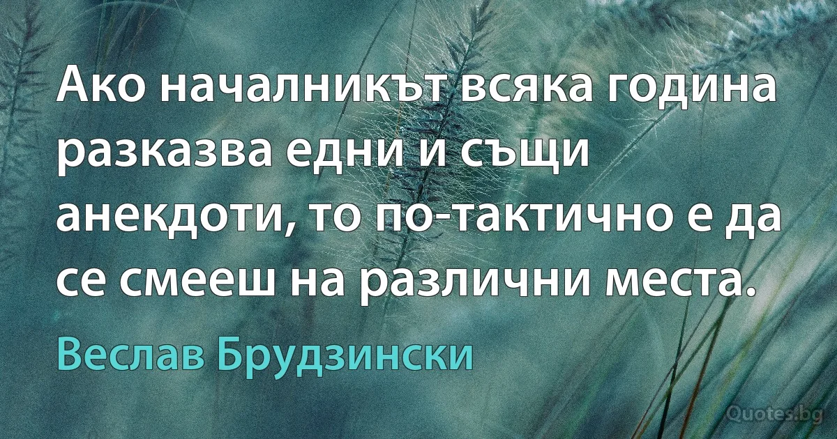 Ако началникът всяка година разказва едни и същи анекдоти, то по-тактично е да се смееш на различни места. (Веслав Брудзински)