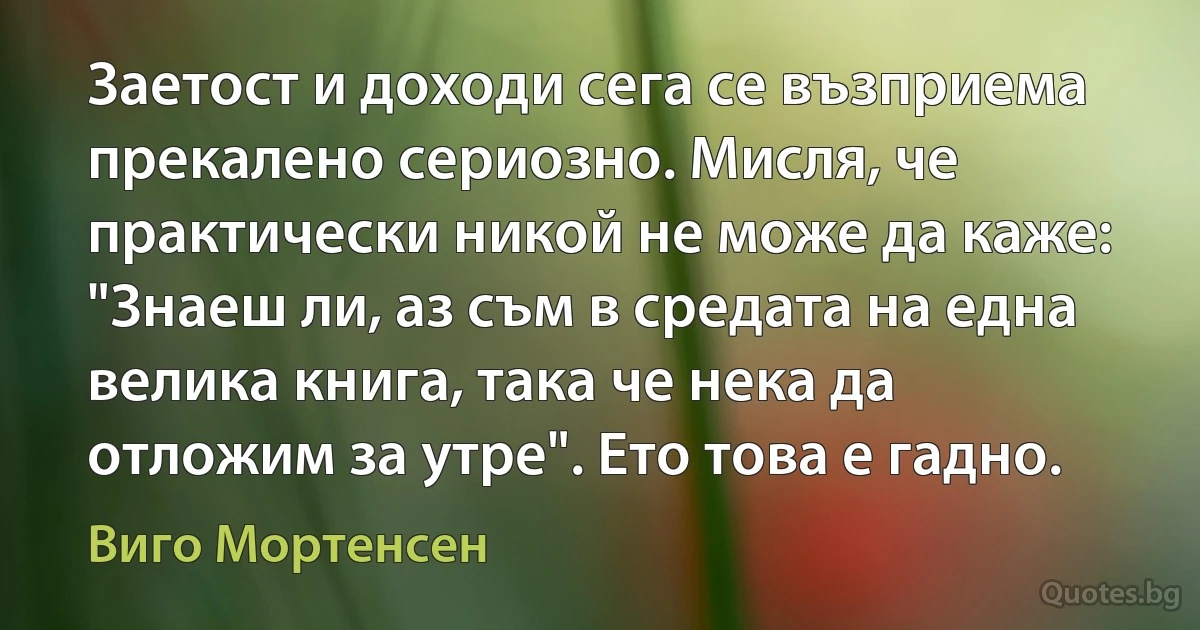 Заетост и доходи сега се възприема прекалено сериозно. Мисля, че практически никой не може да каже: "Знаеш ли, аз съм в средата на една велика книга, така че нека да отложим за утре". Ето това е гадно. (Виго Мортенсен)