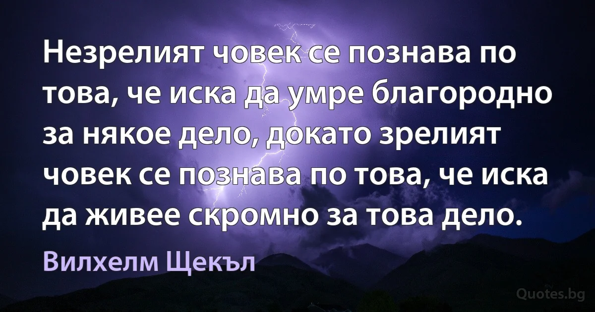 Незрелият човек се познава по това, че иска да умре благородно за някое дело, докато зрелият човек се познава по това, че иска да живее скромно за това дело. (Вилхелм Щекъл)