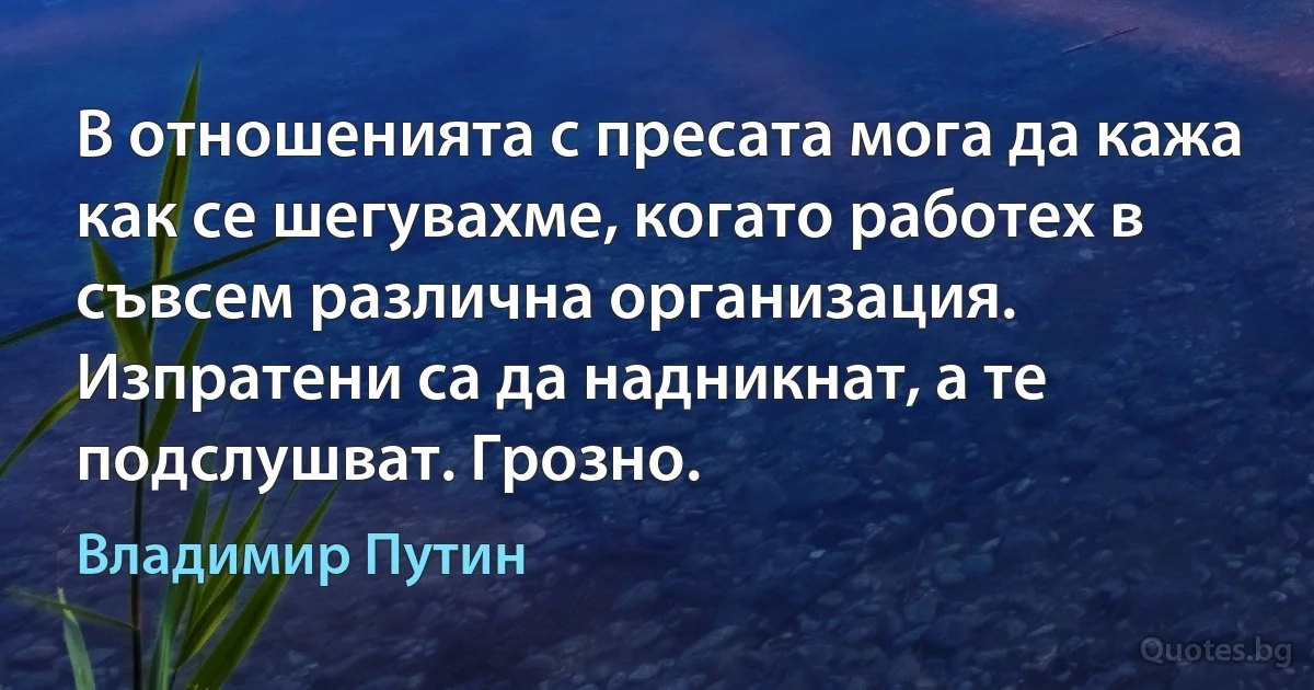 В отношенията с пресата мога да кажа как се шегувахме, когато работех в съвсем различна организация. Изпратени са да надникнат, а те подслушват. Грозно. (Владимир Путин)