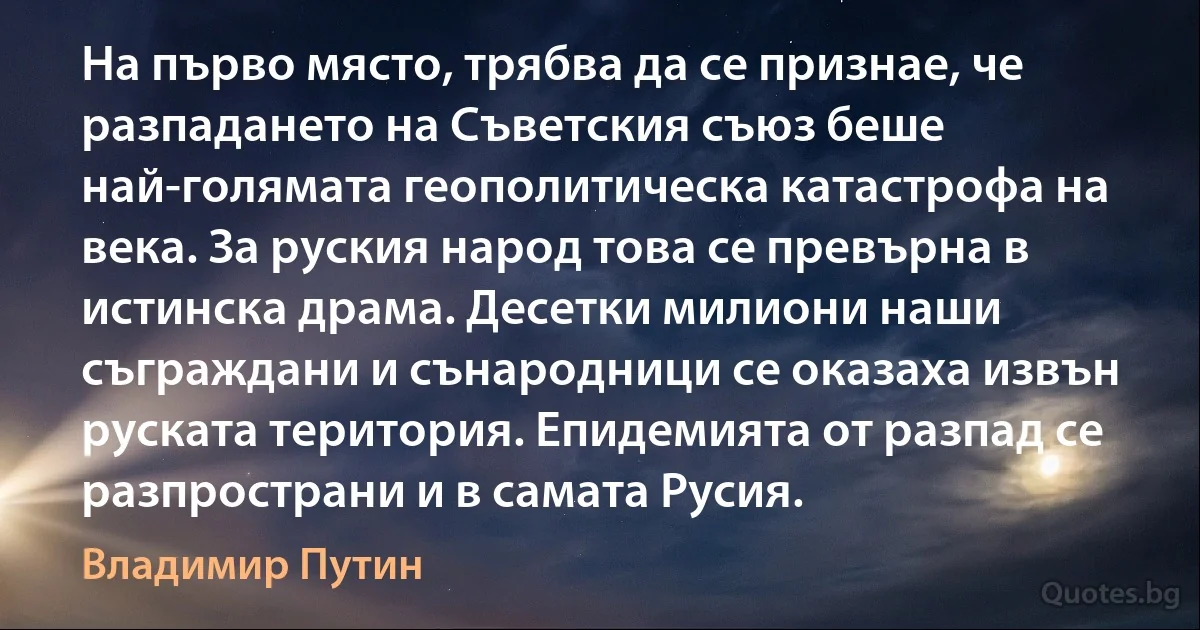 На първо място, трябва да се признае, че разпадането на Съветския съюз беше най-голямата геополитическа катастрофа на века. За руския народ това се превърна в истинска драма. Десетки милиони наши съграждани и сънародници се оказаха извън руската територия. Епидемията от разпад се разпространи и в самата Русия. (Владимир Путин)