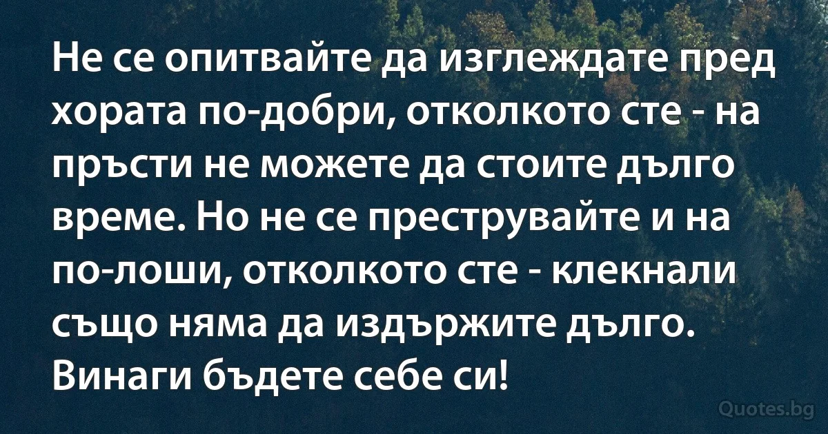 Не се опитвайте да изглеждате пред хората по-добри, отколкото сте - на пръсти не можете да стоите дълго време. Но не се преструвайте и на по-лоши, отколкото сте - клекнали също няма да издържите дълго. Винаги бъдете себе си! (INZ BG)