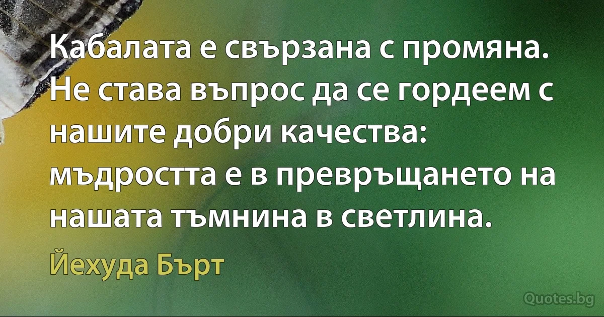 Кабалата е свързана с промяна. Не става въпрос да се гордеем с нашите добри качества: мъдростта е в превръщането на нашата тъмнина в светлина. (Йехуда Бърт)