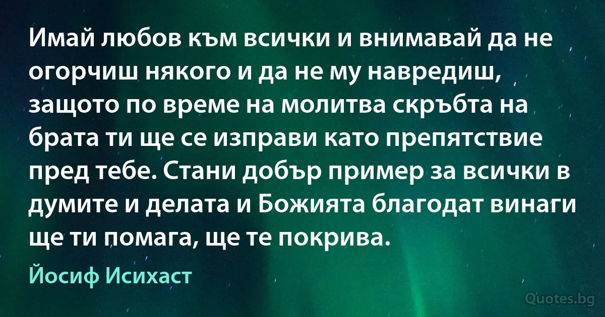 Имай любов към всички и внимавай да не огорчиш някого и да не му навредиш, защото по време на молитва скръбта на брата ти ще се изправи като препятствие пред тебе. Стани добър пример за всички в думите и делата и Божията благодат винаги ще ти помага, ще те покрива. (Йосиф Исихаст)