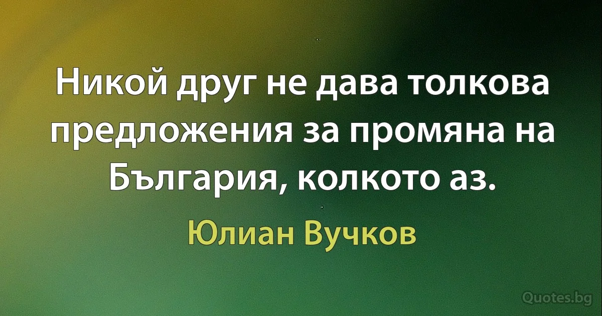 Никой друг не дава толкова предложения за промяна на България, колкото аз. (Юлиан Вучков)