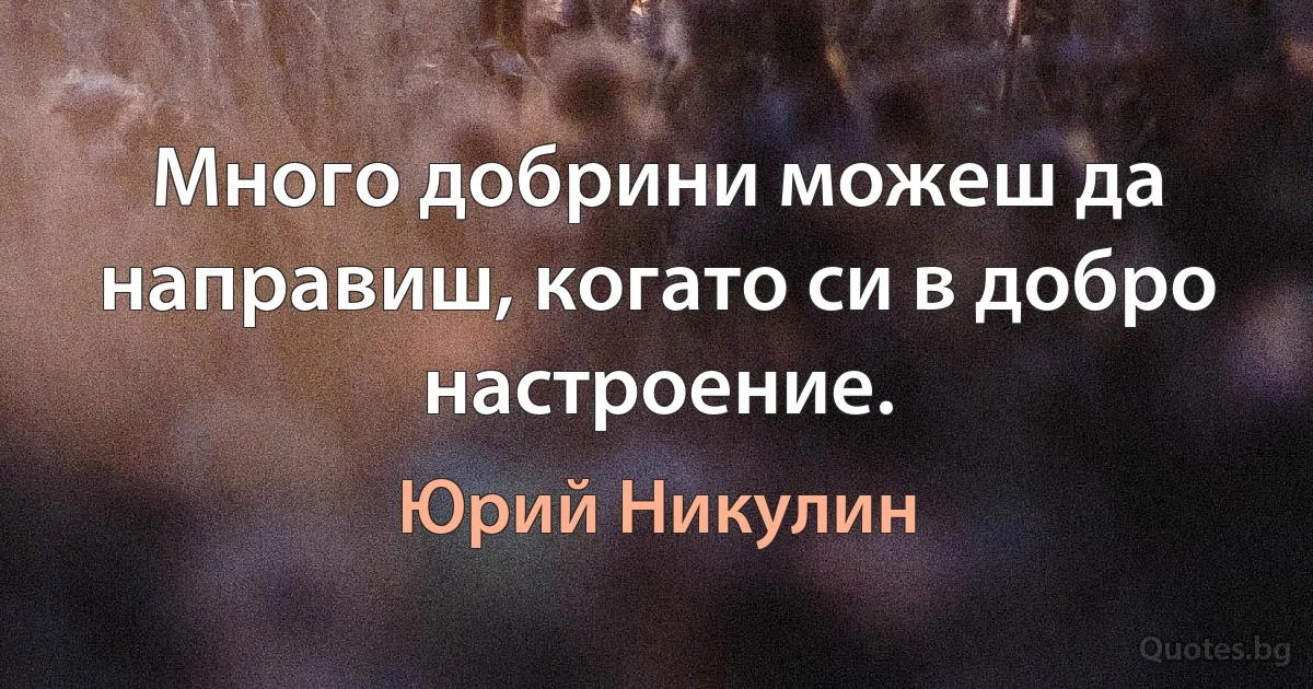 Много добрини можеш да направиш, когато си в добро настроение. (Юрий Никулин)