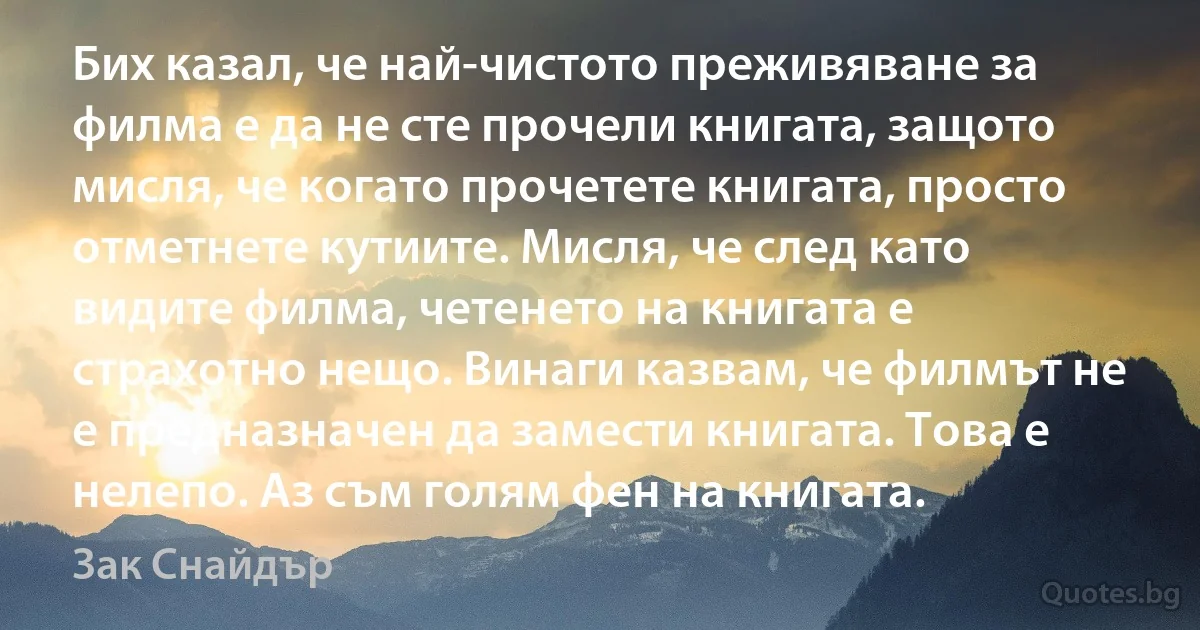 Бих казал, че най-чистото преживяване за филма е да не сте прочели книгата, защото мисля, че когато прочетете книгата, просто отметнете кутиите. Мисля, че след като видите филма, четенето на книгата е страхотно нещо. Винаги казвам, че филмът не е предназначен да замести книгата. Това е нелепо. Аз съм голям фен на книгата. (Зак Снайдър)