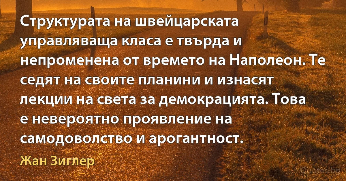 Структурата на швейцарската управляваща класа е твърда и непроменена от времето на Наполеон. Те седят на своите планини и изнасят лекции на света за демокрацията. Това е невероятно проявление на самодоволство и арогантност. (Жан Зиглер)