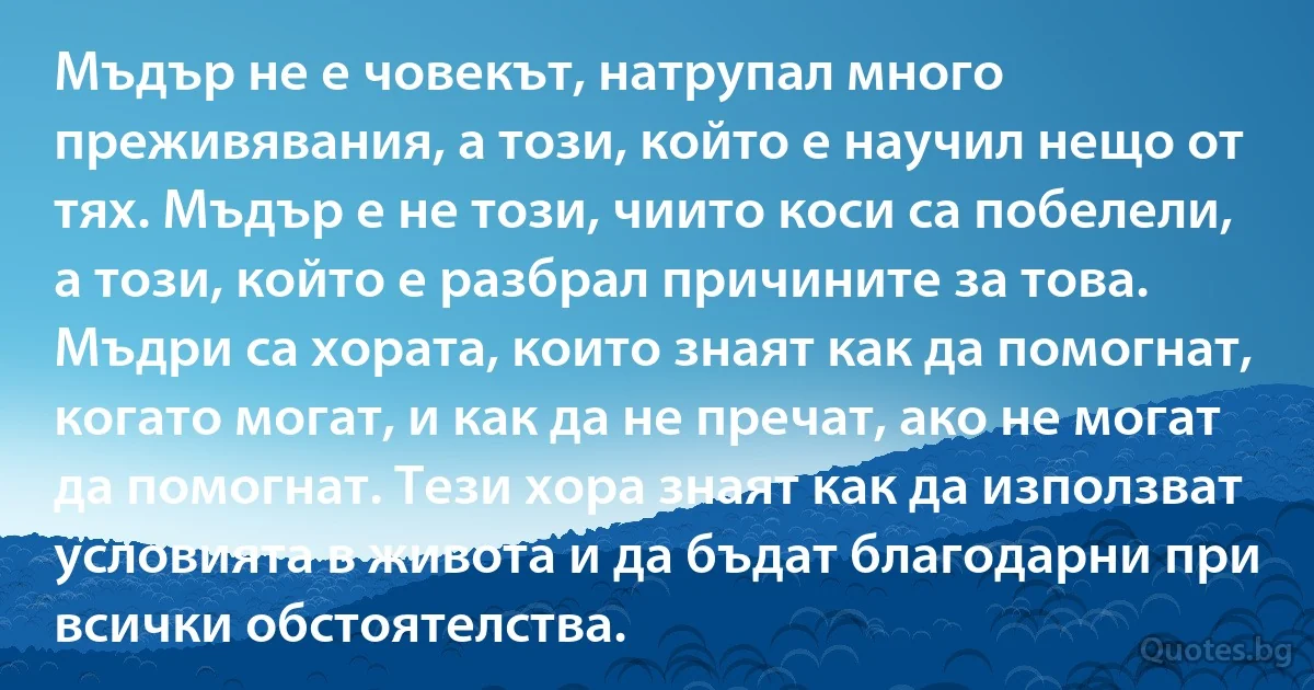 Мъдър не е човекът, натрупал много преживявания, а този, който е научил нещо от тях. Мъдър е не този, чиито коси са побелели, а този, който е разбрал причините за това. Мъдри са хората, които знаят как да помогнат, когато могат, и как да не пречат, ако не могат да помогнат. Тези хора знаят как да използват условията в живота и да бъдат благодарни при всички обстоятелства. (INZ BG)