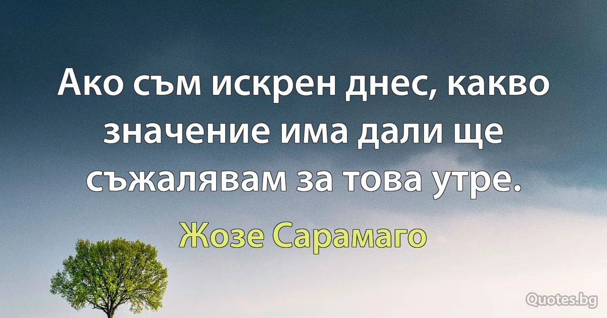 Ако съм искрен днес, какво значение има дали ще съжалявам за това утре. (Жозе Сарамаго)