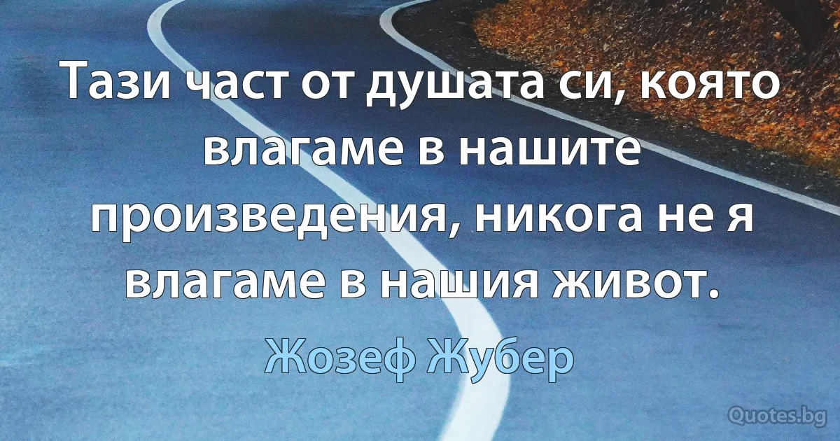 Тази част от душата си, която влагаме в нашите произведения, никога не я влагаме в нашия живот. (Жозеф Жубер)