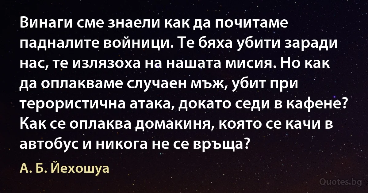 Винаги сме знаели как да почитаме падналите войници. Те бяха убити заради нас, те излязоха на нашата мисия. Но как да оплакваме случаен мъж, убит при терористична атака, докато седи в кафене? Как се оплаква домакиня, която се качи в автобус и никога не се връща? (А. Б. Йехошуа)