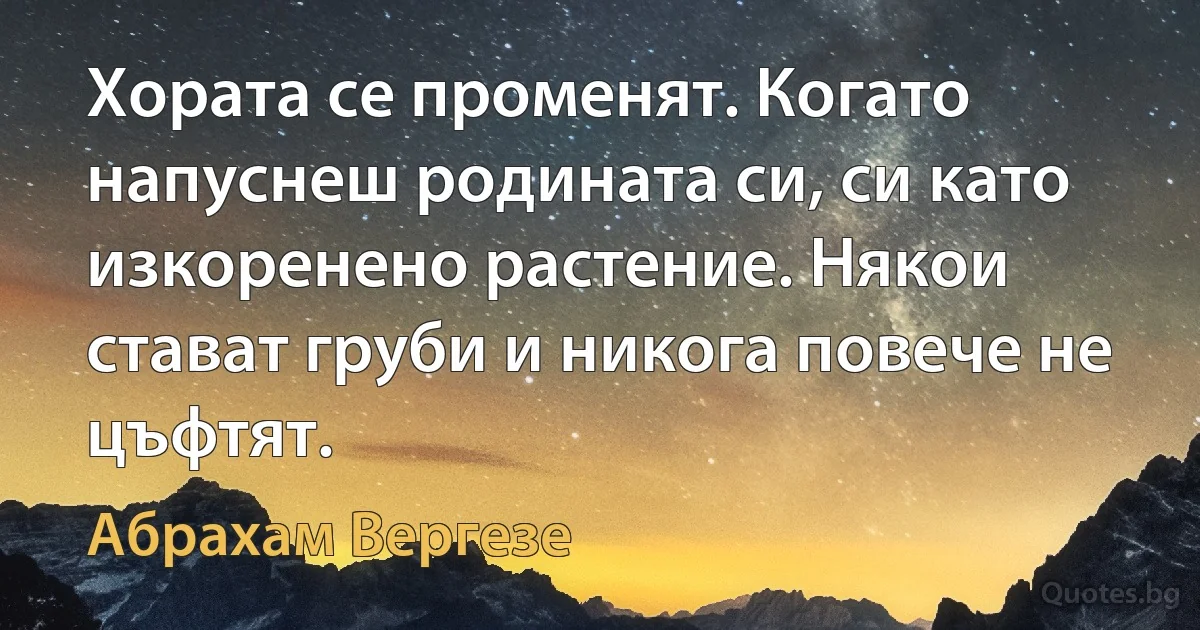 Хората се променят. Когато напуснеш родината си, си като изкоренено растение. Някои стават груби и никога повече не цъфтят. (Абрахам Вергезе)