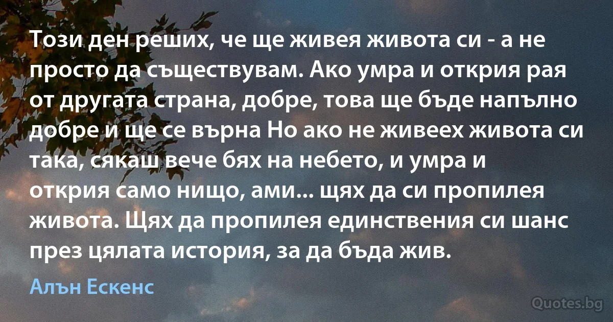 Този ден реших, че ще живея живота си - а не просто да съществувам. Ако умра и открия рая от другата страна, добре, това ще бъде напълно добре и ще се върна Но ако не живеех живота си така, сякаш вече бях на небето, и умра и открия само нищо, ами... щях да си пропилея живота. Щях да пропилея единствения си шанс през цялата история, за да бъда жив. (Алън Ескенс)