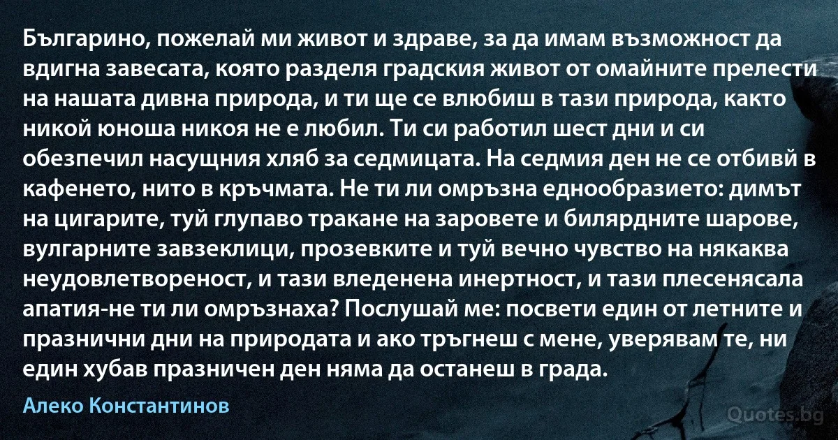 Българино, пожелай ми живот и здраве, за да имам възможност да вдигна завесата, която разделя градския живот от омайните прелести на нашата дивна природа, и ти ще се влюбиш в тази природа, както никой юноша никоя не е любил. Ти си работил шест дни и си обезпечил насущния хляб за седмицата. На седмия ден не се отбивй в кафенето, нито в кръчмата. Не ти ли омръзна еднообразието: димът на цигарите, туй глупаво тракане на заровете и билярдните шарове, вулгарните завзеклици, прозевките и туй вечно чувство на някаква неудовлетвореност, и тази вледенена инертност, и тази плесенясала апатия-не ти ли омръзнаха? Послушай ме: посвети един от летните и празнични дни на природата и ако тръгнеш с мене, уверявам те, ни един хубав празничен ден няма да останеш в града. (Алеко Константинов)