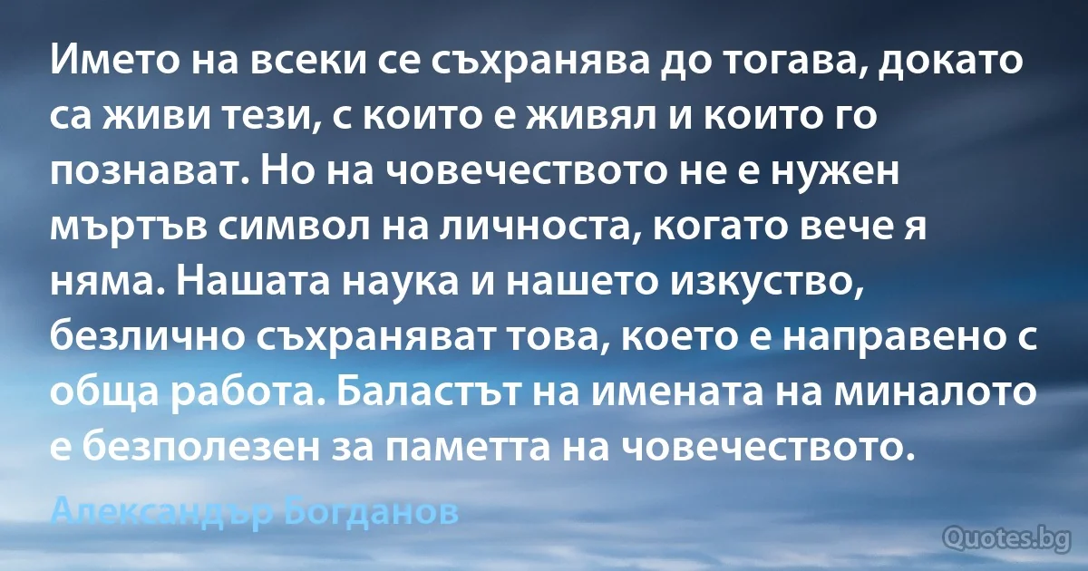 Името на всеки се съхранява до тогава, докато са живи тези, с които е живял и които го познават. Но на човечеството не е нужен мъртъв символ на личноста, когато вече я няма. Нашата наука и нашето изкуство, безлично съхраняват това, което е направено с обща работа. Баластът на имената на миналото е безполезен за паметта на човечеството. (Александър Богданов)