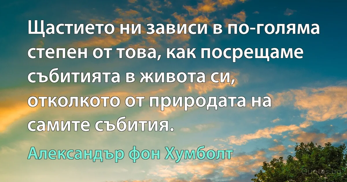 Щастието ни зависи в по-голяма степен от това, как посрещаме събитията в живота си, отколкото от природата на самите събития. (Александър фон Хумболт)