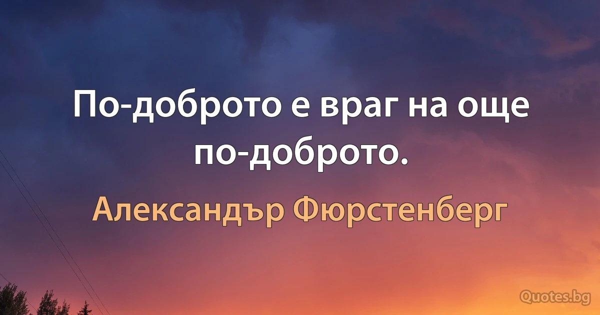 По-доброто е враг на още по-доброто. (Александър Фюрстенберг)