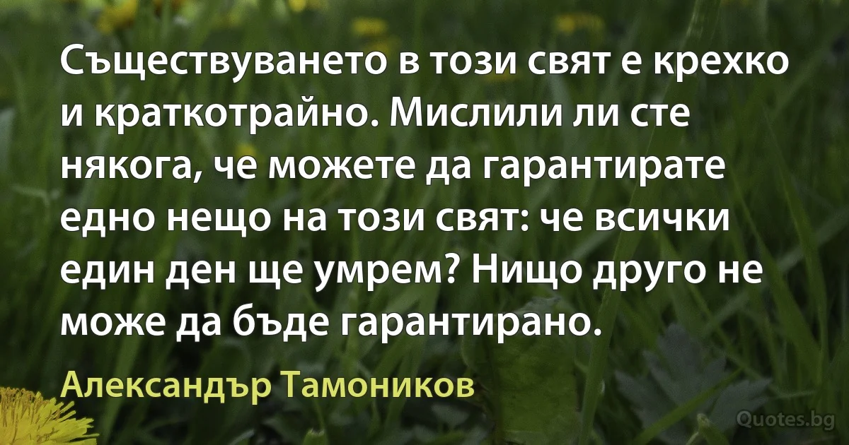 Съществуването в този свят е крехко и краткотрайно. Мислили ли сте някога, че можете да гарантирате едно нещо на този свят: че всички един ден ще умрем? Нищо друго не може да бъде гарантирано. (Александър Тамоников)