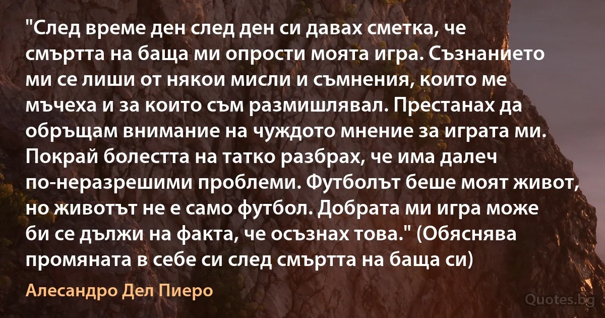 "След време ден след ден си давах сметка, че смъртта на баща ми опрости моята игра. Съзнанието ми се лиши от някои мисли и съмнения, които ме мъчеха и за които съм размишлявал. Престанах да обръщам внимание на чуждото мнение за играта ми. Покрай болестта на татко разбрах, че има далеч по-неразрешими проблеми. Футболът беше моят живот, но животът не е само футбол. Добрата ми игра може би се дължи на факта, че осъзнах това." (Обяснява промяната в себе си след смъртта на баща си) (Алесандро Дел Пиеро)