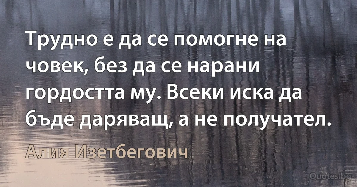 Трудно е да се помогне на човек, без да се нарани гордостта му. Всеки иска да бъде даряващ, а не получател. (Алия Изетбегович)