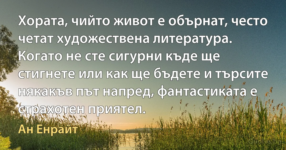 Хората, чийто живот е обърнат, често четат художествена литература. Когато не сте сигурни къде ще стигнете или как ще бъдете и търсите някакъв път напред, фантастиката е страхотен приятел. (Ан Енрайт)