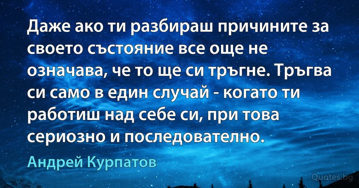 Даже ако ти разбираш причините за своето състояние все още не означава, че то ще си тръгне. Тръгва си само в един случай - когато ти работиш над себе си, при това сериозно и последователно. (Андрей Курпатов)