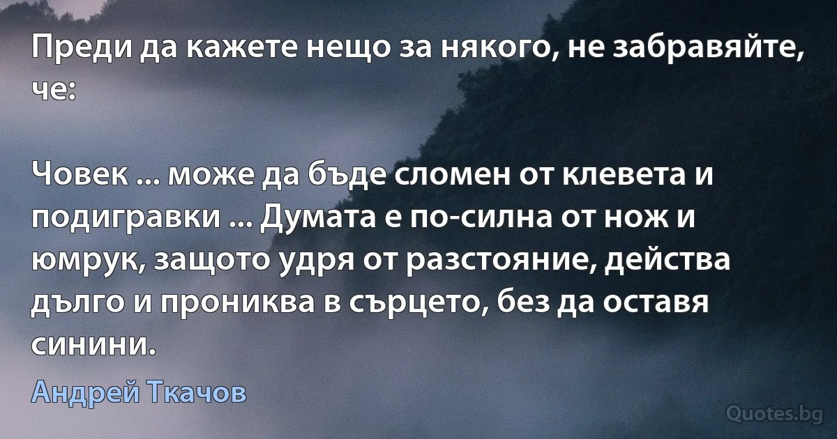 Преди да кажете нещо за някого, не забравяйте, че:

Човек ... може да бъде сломен от клевета и подигравки ... Думата е по-силна от нож и юмрук, защото удря от разстояние, действа дълго и прониква в сърцето, без да оставя синини. (Андрей Ткачов)