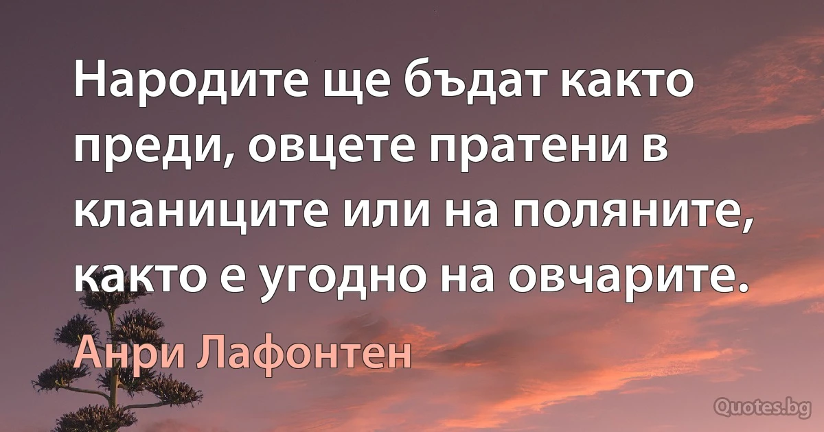 Народите ще бъдат както преди, овцете пратени в кланиците или на поляните, както е угодно на овчарите. (Анри Лафонтен)