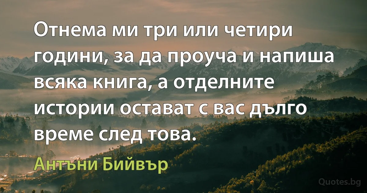 Отнема ми три или четири години, за да проуча и напиша всяка книга, а отделните истории остават с вас дълго време след това. (Антъни Бийвър)