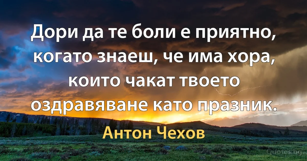 Дори да те боли е приятно, когато знаеш, че има хора, които чакат твоето оздравяване като празник. (Антон Чехов)