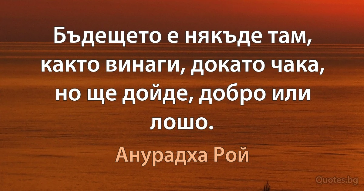 Бъдещето е някъде там, както винаги, докато чака, но ще дойде, добро или лошо. (Анурадха Рой)