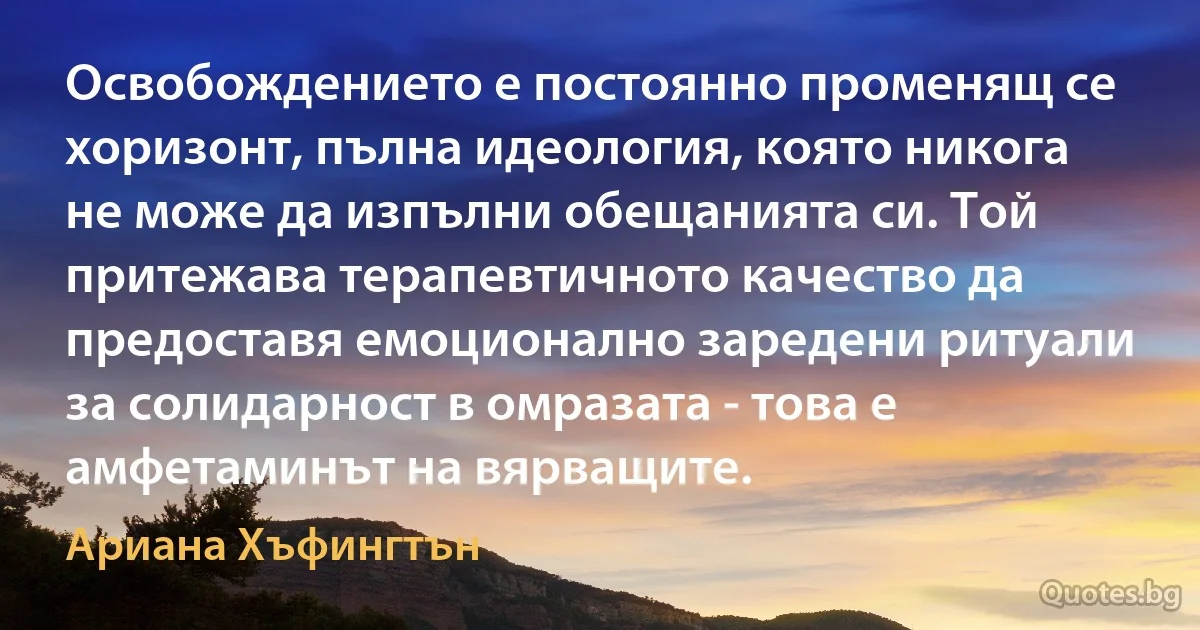 Освобождението е постоянно променящ се хоризонт, пълна идеология, която никога не може да изпълни обещанията си. Той притежава терапевтичното качество да предоставя емоционално заредени ритуали за солидарност в омразата - това е амфетаминът на вярващите. (Ариана Хъфингтън)