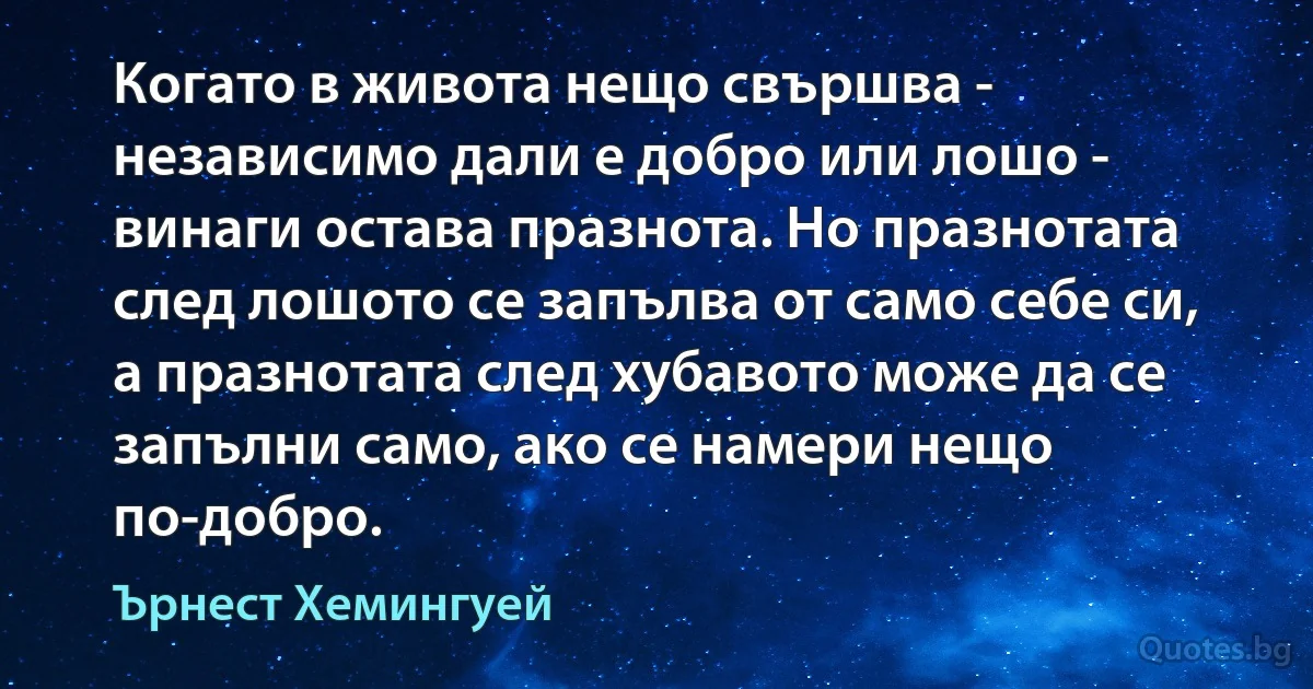 Когато в живота нещо свършва - независимо дали е добро или лошо - винаги остава празнота. Но празнотата след лошото се запълва от само себе си, а празнотата след хубавото може да се запълни само, ако се намери нещо по-добро. (Ърнест Хемингуей)