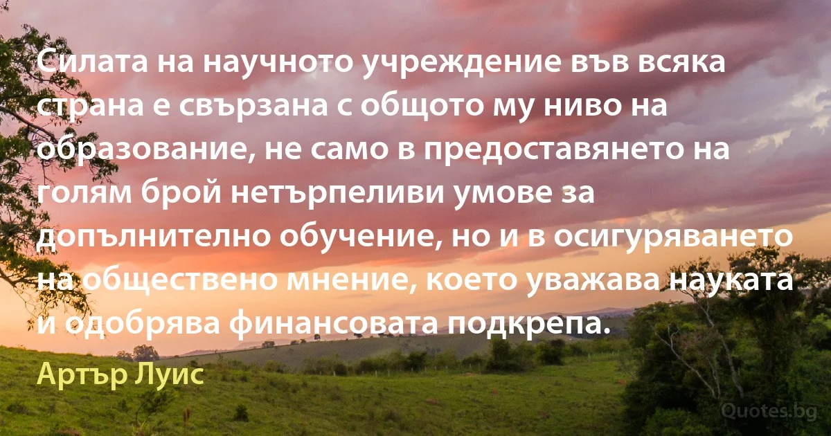 Силата на научното учреждение във всяка страна е свързана с общото му ниво на образование, не само в предоставянето на голям брой нетърпеливи умове за допълнително обучение, но и в осигуряването на обществено мнение, което уважава науката и одобрява финансовата подкрепа. (Артър Луис)