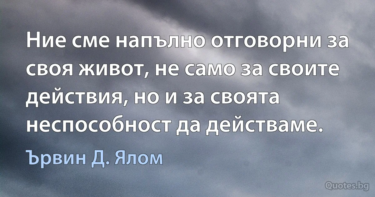 Ние сме напълно отговорни за своя живот, не само за своите действия, но и за своята неспособност да действаме. (Ървин Д. Ялом)